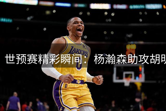 世预赛精彩瞬间：杨瀚森助攻胡明轩精准三分