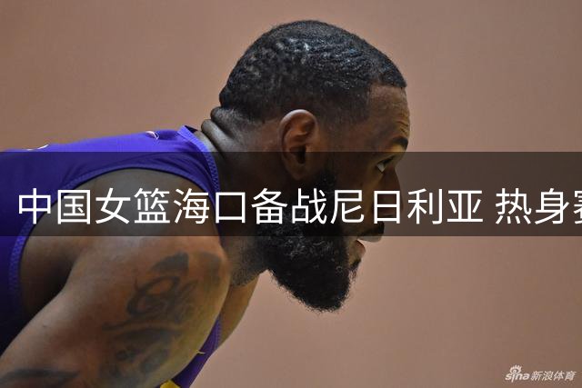 中国女篮海口备战尼日利亚 热身赛前完成适应性训练