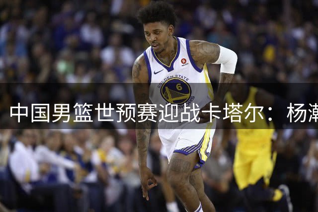 中国男篮世预赛迎战卡塔尔：杨瀚森火线归队成关键变数
