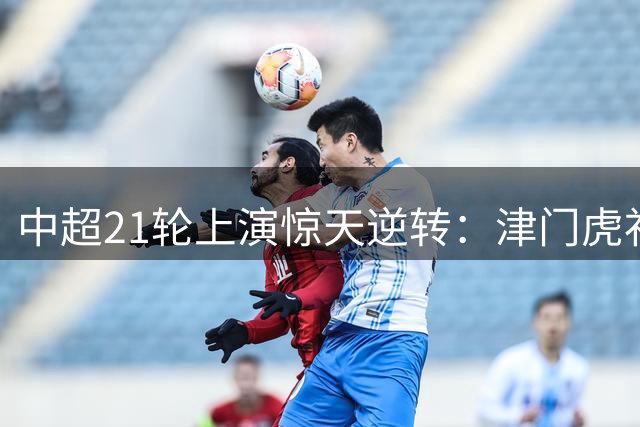 中超21轮上演惊天逆转：津门虎补时绝杀 泰山力克海港