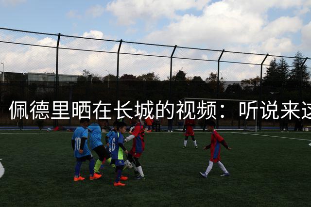 佩德里晒在长城的视频：听说来这才算好汉？ 那现在我是了