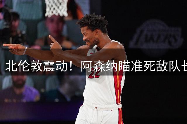 北伦敦震动！阿森纳瞄准死敌队长，国米或成罗梅罗下家首选
