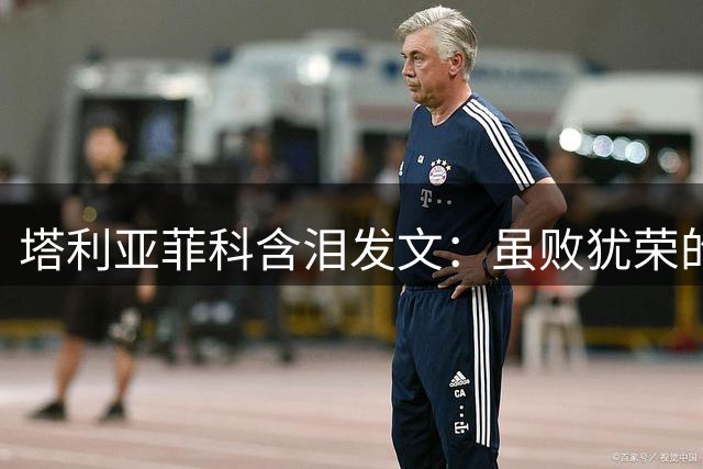 塔利亚菲科含泪发文：虽败犹荣的决赛之旅铸就阿根廷铁血精神