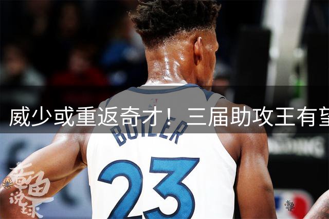 威少或重返奇才！三届助攻王有望激活华盛顿青年军