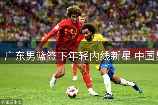 广东男篮签下年轻内线新星 中国男篮热身赛暴露短板