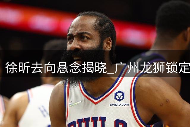 徐昕去向悬念揭晓 广州龙狮锁定内线核心至少再战一季
