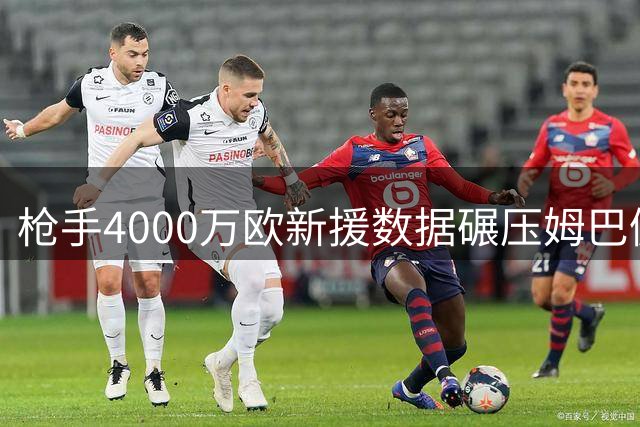 枪手4000万欧新援数据碾压姆巴佩 阿尔特塔捡到宝了