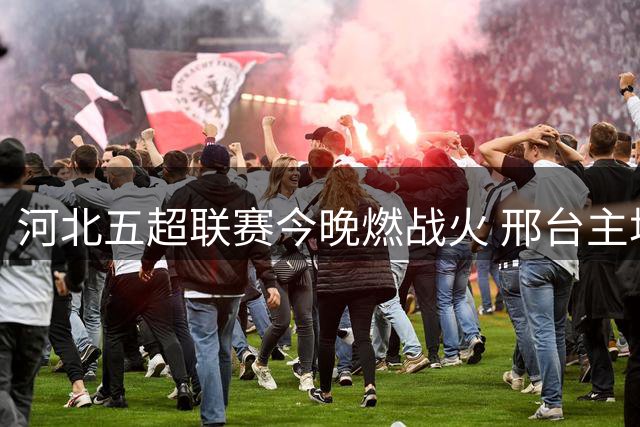 河北五超联赛今晚燃战火 邢台主场迎战沧州劲旅