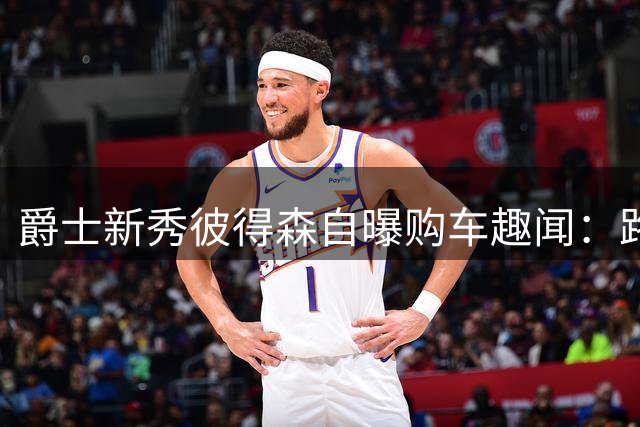 爵士新秀彼得森自曝购车趣闻：路虎成首笔豪购 旧车选秀前离奇失踪