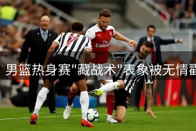 男篮热身赛"藏战术"表象被无情戳穿 苏群痛批"五没有"预言正在应验