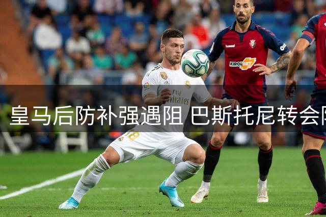 皇马后防补强遇阻 巴斯托尼转会陷多重困局