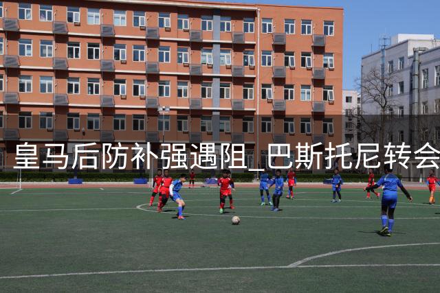 皇马后防补强遇阻 巴斯托尼转会陷多重困局