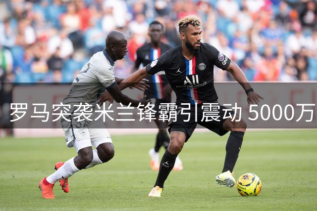罗马突袭米兰锋霸引震动 5000万欧天价成转会关键