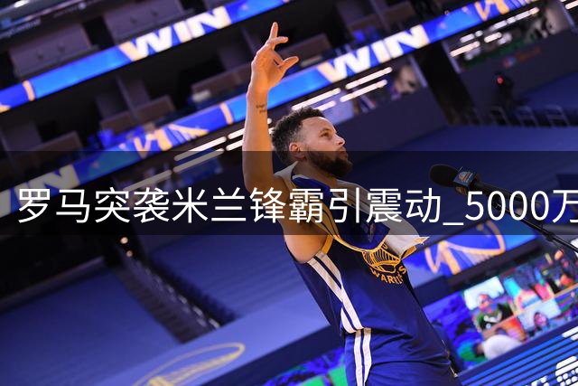 罗马突袭米兰锋霸引震动 5000万欧天价成转会关键