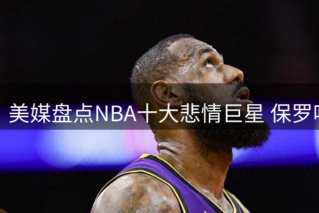 美媒盘点NBA十大悲情巨星 保罗哈登入围 榜首实至名归