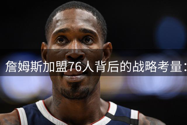 詹姆斯加盟76人背后的战略考量：阵容适配性与夺冠机会的博弈