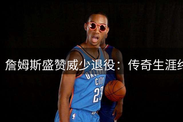 詹姆斯盛赞威少退役：传奇生涯终迎名人堂时刻