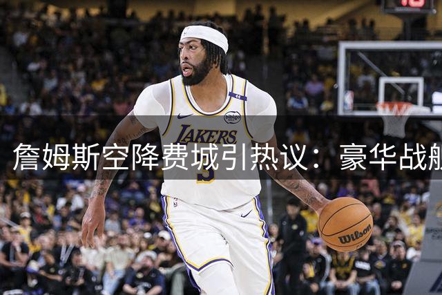 詹姆斯空降费城引热议：豪华战舰能否跨越健康与阵容两大难关？