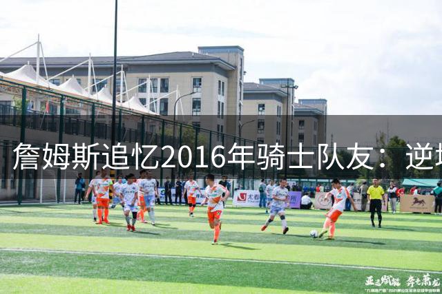 詹姆斯追忆2016年骑士队友：逆境夺冠缔造珍贵兄弟情