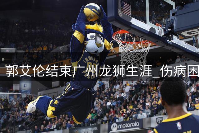 郭艾伦结束广州龙狮生涯 伤病困扰致两年征程遗憾落幕
