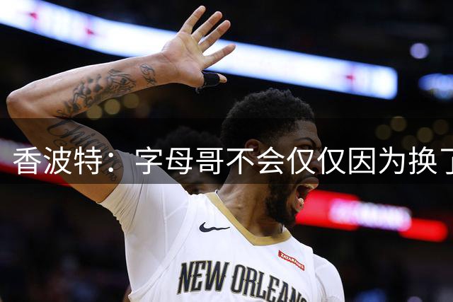 香波特：字母哥不会仅仅因为换了个球队就夺冠 热火还得补强