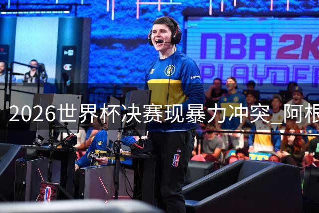 2026世界杯决赛现暴力冲突 阿根廷队失格行为引全球哗然