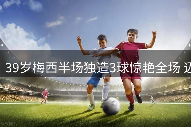 39岁梅西半场独造3球惊艳全场 迈阿密国际4-2领先却暴露致命隐患