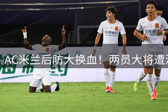 AC米兰后防大换血！两员大将遭清洗 尤文伺机而动瞄准西甲铁卫