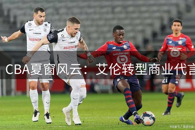 CBA夏窗风云：艾伦转型商业代言 首钢顶薪锁定陈盈骏