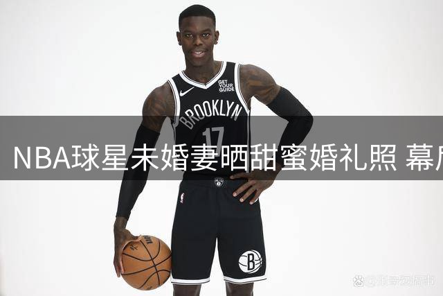 NBA球星未婚妻晒甜蜜婚礼照 幕后故事揭露新生代球员日常