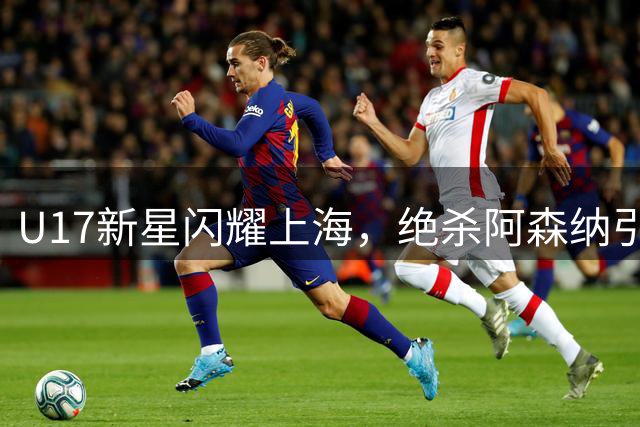 U17新星闪耀上海，绝杀阿森纳引爆明日之星杯